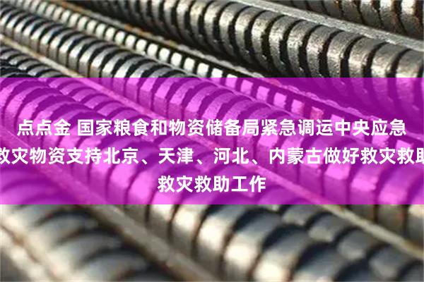 点点金 国家粮食和物资储备局紧急调运中央应急抢险救灾物资支持北京、天津、河北、内蒙古做好救灾救助工作