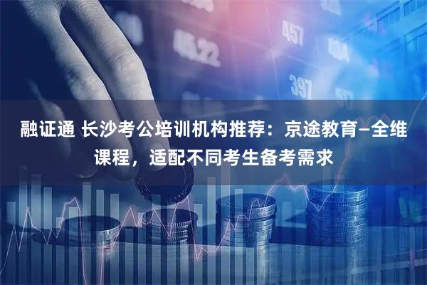 融证通 长沙考公培训机构推荐：京途教育—全维课程，适配不同考生备考需求