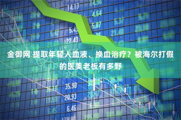 金御网 提取年轻人血液、换血治疗？被海尔打假的医美老板有多野