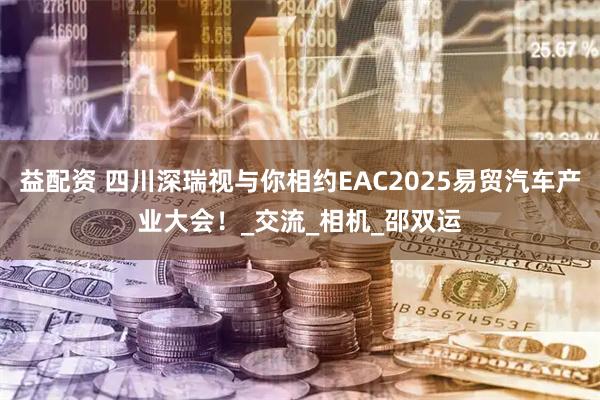 益配资 四川深瑞视与你相约EAC2025易贸汽车产业大会！_交流_相机_邵双运