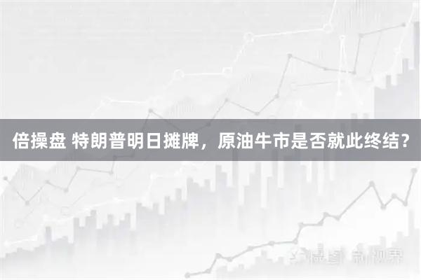 倍操盘 特朗普明日摊牌，原油牛市是否就此终结？