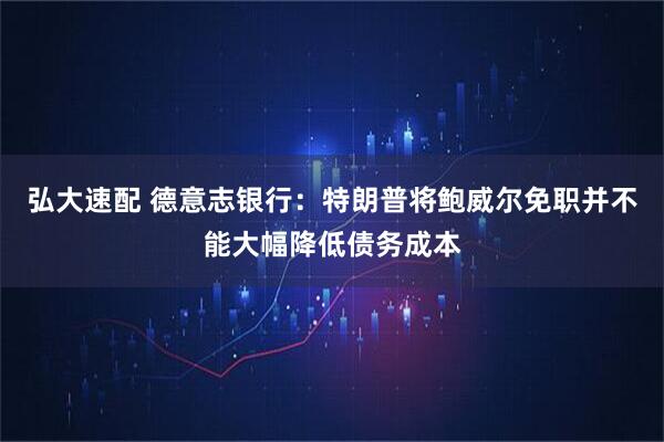 弘大速配 德意志银行：特朗普将鲍威尔免职并不能大幅降低债务成本