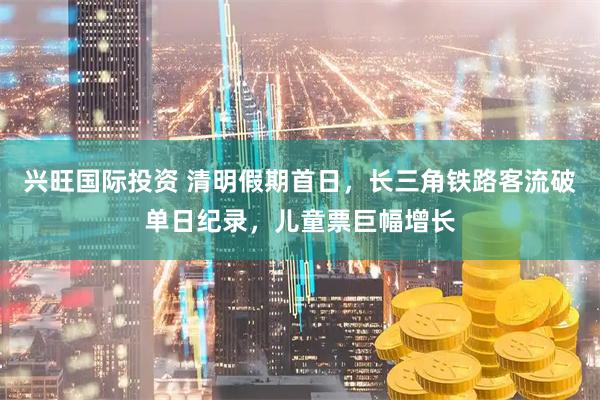 兴旺国际投资 清明假期首日，长三角铁路客流破单日纪录，儿童票巨幅增长