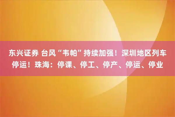 东兴证券 台风“韦帕”持续加强！深圳地区列车停运！珠海：停课、停工、停产、停运、停业