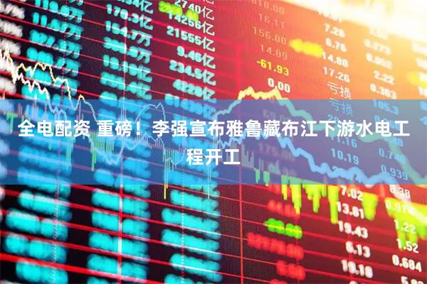 全电配资 重磅！李强宣布雅鲁藏布江下游水电工程开工