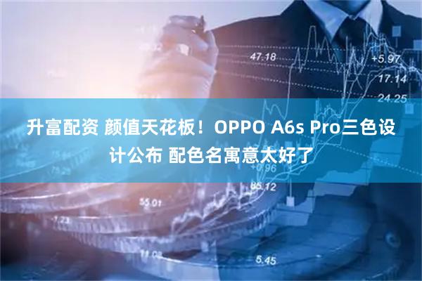 升富配资 颜值天花板！OPPO A6s Pro三色设计公布 配色名寓意太好了