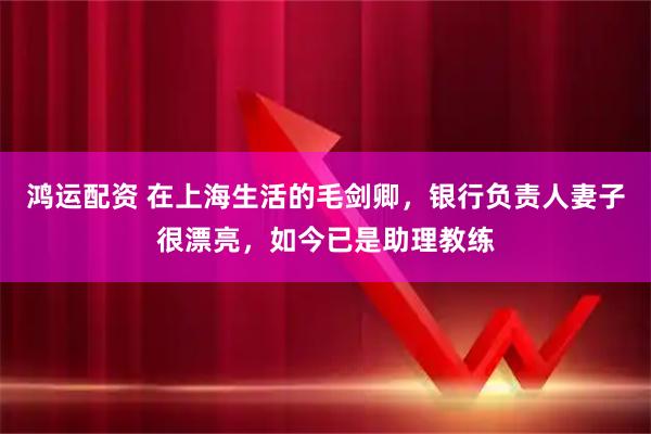 鸿运配资 在上海生活的毛剑卿,银行负责人妻子很漂亮,如今已是助理教练